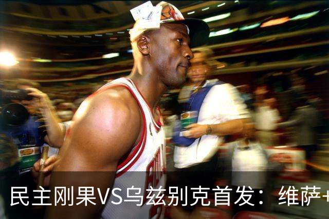 民主刚果VS乌兹别克首发：维萨+巴坎布 胡桑诺夫领军