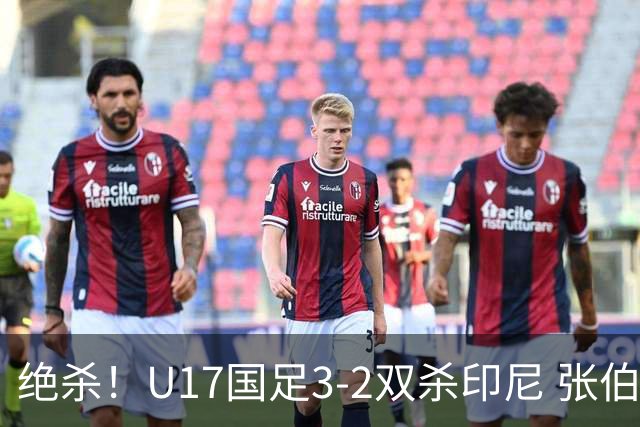 绝杀！U17国足3-2双杀印尼 张伯霖造乌龙何思凡传射赵松源破门